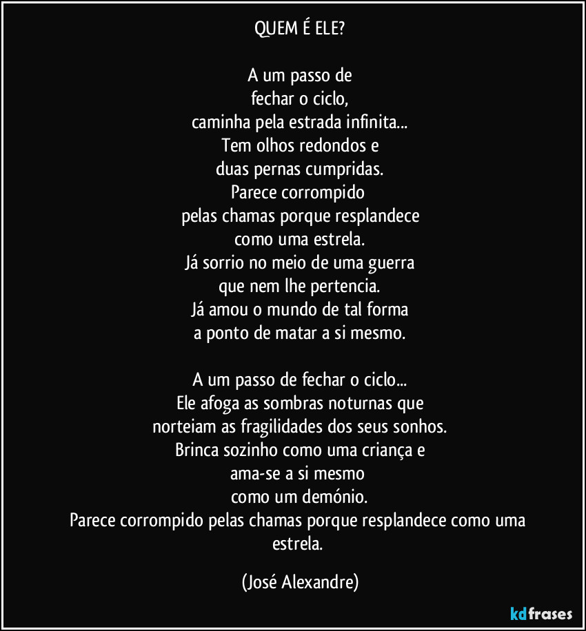 QUEM É ELE?

A um passo de
fechar o ciclo,
caminha pela estrada infinita...
Tem olhos redondos e
duas pernas cumpridas.
Parece corrompido 
pelas chamas porque resplandece
como uma estrela.
Já sorrio no meio de uma guerra
que nem lhe pertencia.
Já amou o mundo de tal forma
a ponto de matar a si mesmo.

A um passo de fechar o ciclo...
Ele afoga as sombras noturnas que
norteiam as fragilidades dos seus sonhos.
Brinca sozinho como uma criança e
ama-se a si mesmo 
como um demónio.
Parece corrompido pelas chamas porque resplandece como uma estrela. (José Alexandre)