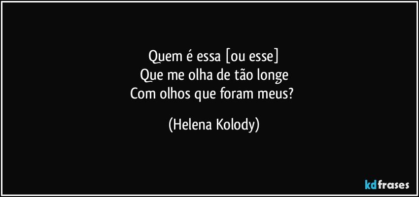 Quem é essa [ou esse]
Que me olha de tão longe
Com olhos que foram meus? (Helena Kolody)