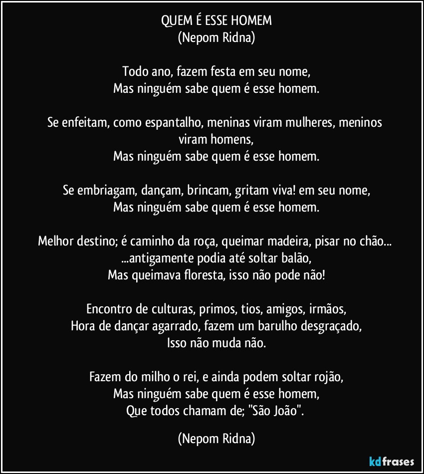 QUEM É ESSE HOMEM
(Nepom Ridna)

Todo ano, fazem festa em seu nome,
Mas ninguém sabe quem é esse homem.

Se enfeitam, como espantalho, meninas viram mulheres, meninos viram homens,
Mas ninguém sabe quem é esse homem.

Se embriagam, dançam, brincam, gritam viva! em seu nome,
Mas ninguém sabe quem é esse homem.

Melhor destino; é caminho da roça, queimar madeira, pisar no chão... ...antigamente podia até soltar balão,
Mas queimava floresta, isso não pode não!

Encontro de culturas, primos, tios, amigos, irmãos,
Hora de dançar agarrado, fazem um barulho desgraçado,
Isso não muda não.

Fazem do milho o rei, e ainda podem soltar rojão,
Mas ninguém sabe quem é esse homem,
Que todos chamam de; "São João". (Nepom Ridna)