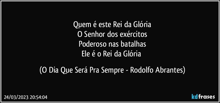 Quem é este Rei da Glória
O Senhor dos exércitos
Poderoso nas batalhas
Ele é o Rei da Glória (O Dia Que Será Pra Sempre - Rodolfo Abrantes)