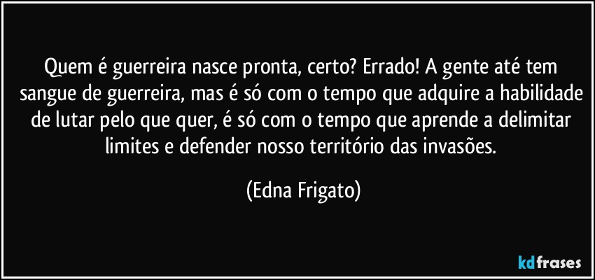 Quem é guerreira nasce pronta, certo? Errado! A gente até tem sangue de guerreira, mas é só com o tempo que adquire a habilidade de lutar pelo que quer, é só  com o tempo que aprende a delimitar limites e defender nosso território das invasões. (Edna Frigato)