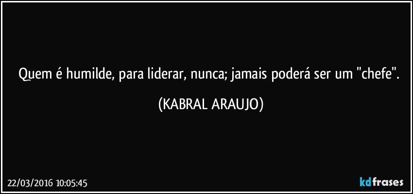 Quem é humilde, para liderar, nunca; jamais poderá ser um  "chefe". (KABRAL ARAUJO)