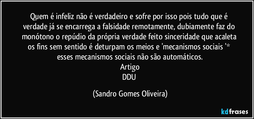Quem é infeliz não é verdadeiro e sofre por isso pois tudo que é verdade já se encarrega a falsidade remotamente, dubiamente faz do monótono o repúdio da própria verdade feito sinceridade que acaleta os fins sem sentido é deturpam os meios e 'mecanismos sociais '* esses mecanismos sociais não são automáticos.
Artigo
DDU (Sandro Gomes Oliveira)