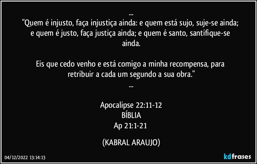 ...
"Quem é injusto, faça injustiça ainda: e quem está sujo, suje-se ainda; e quem é justo, faça justiça ainda; e quem é santo, santifique-se ainda.

Eis que cedo venho e está comigo a minha recompensa, para retribuir a cada um segundo a sua obra."
...

Apocalipse 22:11-12
BÍBLIA
Ap 21:1-21 (KABRAL ARAUJO)