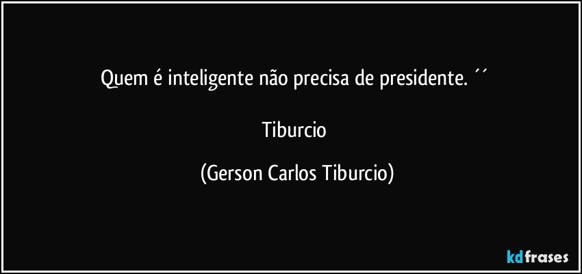 Quem é inteligente não precisa de presidente. ´´ 

Tiburcio (Gerson Carlos Tiburcio)