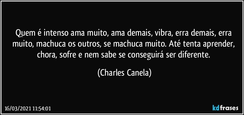 Quem é intenso ama muito, ama demais, vibra, erra demais, erra muito, machuca os outros, se machuca muito. Até tenta aprender, chora, sofre e nem sabe se conseguirá ser diferente. (Charles Canela)