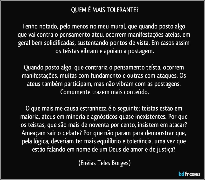 QUEM É MAIS TOLERANTE?

Tenho notado, pelo menos no meu mural, que quando posto algo que vai contra o pensamento ateu, ocorrem manifestações ateias, em geral bem solidificadas, sustentando pontos de vista. Em casos assim os teístas vibram e apoiam a postagem.

Quando posto algo, que contraria o pensamento teísta, ocorrem manifestações, muitas com fundamento e outras com ataques. Os ateus também participam, mas não vibram com as postagens. Comumente trazem mais conteúdo.

O que mais me causa estranheza é o seguinte: teístas estão em maioria, ateus em minoria e agnósticos quase inexistentes. Por que os teístas, que são mais de noventa por cento, insistem em atacar? Ameaçam sair  o debate? Por que não param para demonstrar que, pela lógica, deveriam ter mais equilíbrio e tolerância, uma vez que estão falando em nome de um Deus de amor e de justiça? (Enéias Teles Borges)