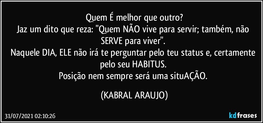 Quem É melhor que outro?
Jaz um dito que reza: "Quem NÃO vive para servir; também, não SERVE para viver". 
Naquele DIA, ELE não irá te perguntar pelo teu status e, certamente pelo seu HABITUS. 
Posição nem sempre será uma situAÇÃO. (KABRAL ARAUJO)