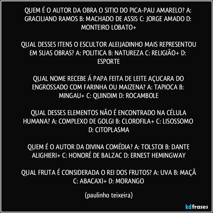 QUEM É O AUTOR DA OBRA O SITIO DO PICA-PAU AMARELO? A: GRACILIANO RAMOS  B: MACHADO DE ASSIS  C: JORGE AMADO  D: MONTEIRO LOBATO+

 QUAL DESSES ITENS O ESCULTOR ALEIJADINHO MAIS REPRESENTOU EM SUAS OBRAS? A: POLITICA  B: NATUREZA  C: RELIGIÃO+  D: ESPORTE

 QUAL NOME RECEBE Á PAPA FEITA DE LEITE AÇUCARA DO ENGROSSADO COM FARINHA OU MAIZENA? A: TAPIOCA  B: MINGAU+  C: QUINDIM  D: ROCAMBOLE

 QUAL DESSES ELEMENTOS NÃO É ENCONTRADO NA CÉLULA HUMANA? A: COMPLEXO DE GOLGI  B: CLOROFILA+  C: LISOSSOMO  D: CITOPLASMA

 QUEM É O AUTOR DA DIVINA COMÉDIA? A: TOLSTOI  B: DANTE ALIGHIERI+  C: HONORÉ DE BALZAC  D: ERNEST HEMINGWAY

 QUAL FRUTA É CONSIDERADA O REI DOS FRUTOS? A: UVA  B: MAÇÃ  C: ABACAXI+  D: MORANGO (paulinho teixeira)