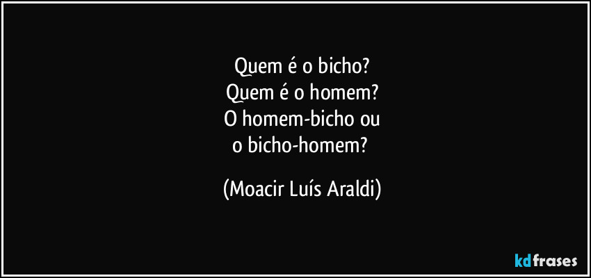 Quem é o bicho?
Quem é o homem?
O homem-bicho ou
o bicho-homem? (Moacir Luís Araldi)