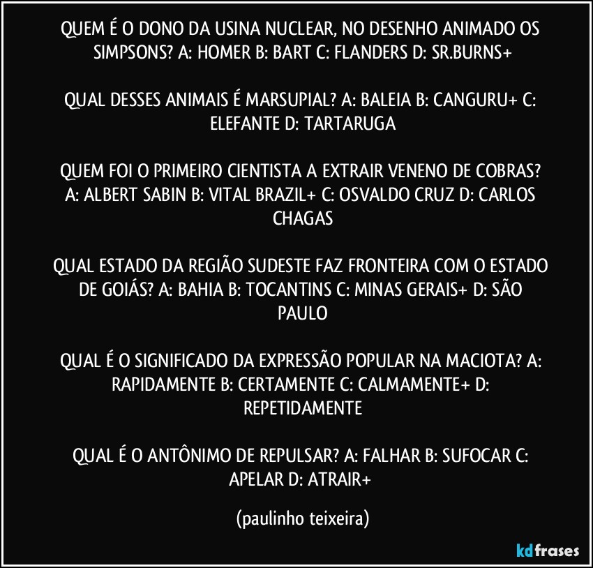 QUEM É O DONO DA USINA NUCLEAR, NO DESENHO ANIMADO OS SIMPSONS? A: HOMER  B: BART  C: FLANDERS  D: SR.BURNS+

QUAL DESSES ANIMAIS É MARSUPIAL? A: BALEIA  B: CANGURU+  C: ELEFANTE  D: TARTARUGA

QUEM FOI O PRIMEIRO CIENTISTA A EXTRAIR VENENO DE COBRAS? A: ALBERT SABIN  B: VITAL BRAZIL+  C: OSVALDO CRUZ  D: CARLOS CHAGAS

QUAL ESTADO DA REGIÃO SUDESTE FAZ FRONTEIRA COM O ESTADO DE GOIÁS? A: BAHIA  B: TOCANTINS  C: MINAS GERAIS+  D: SÃO PAULO

QUAL É O SIGNIFICADO DA EXPRESSÃO POPULAR NA MACIOTA? A: RAPIDAMENTE  B: CERTAMENTE  C: CALMAMENTE+  D: REPETIDAMENTE

QUAL É O ANTÔNIMO DE REPULSAR? A: FALHAR  B: SUFOCAR  C: APELAR  D: ATRAIR+ (paulinho teixeira)