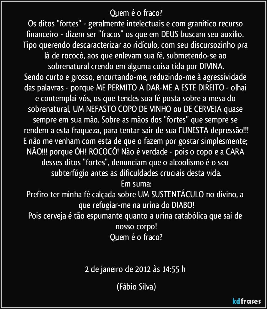 Quem é o fraco?
Os ditos "fortes" - geralmente intelectuais e com granítico recurso financeiro - dizem ser "fracos" os que em DEUS buscam seu auxílio. Tipo querendo descaracterizar ao ridículo, com seu discursozinho pra lá de rococó, aos que enlevam sua fé, submetendo-se ao sobrenatural crendo em alguma coisa tida por DIVINA.
Sendo curto e grosso, encurtando-me, reduzindo-me à agressividade das palavras - porque ME PERMITO A DAR-ME A ESTE DIREITO - olhai e contemplai vós, os que tendes sua fé posta sobre a mesa do sobrenatural, UM NEFASTO COPO DE VINHO ou DE CERVEJA quase sempre em sua mão. Sobre as mãos dos "fortes" que sempre se rendem a esta fraqueza, para tentar sair de sua FUNESTA depressão!!!
E não me venham com esta de que o fazem por gostar simplesmente; NÃO!!! porque ÓH! ROCOCÓ! Não é verdade - pois o copo e a CARA desses ditos "fortes", denunciam que o alcoolismo é o seu subterfúgio antes as dificuldades cruciais desta vida.
Em suma:
Prefiro ter minha fé calçada sobre UM SUSTENTÁCULO no divino, a que refugiar-me na urina do DIABO!
Pois cerveja é tão espumante quanto a urina catabólica que sai de nosso corpo!
Quem é o fraco?


2 de janeiro de 2012 às 14:55 h (Fábio Silva)