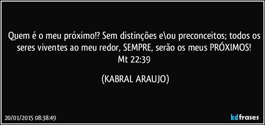 Quem é o meu próximo!? Sem distinções e\ou preconceitos; todos os seres viventes ao meu redor, SEMPRE, serão os meus PRÓXIMOS! 
Mt 22:39 (KABRAL ARAUJO)