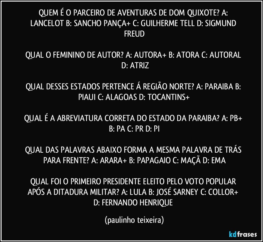 QUEM É O PARCEIRO DE AVENTURAS DE DOM QUIXOTE? A: LANCELOT  B: SANCHO PANÇA+  C: GUILHERME TELL  D: SIGMUND FREUD

QUAL O FEMININO DE AUTOR? A: AUTORA+  B: ATORA  C: AUTORAL  D: ATRIZ

QUAL DESSES ESTADOS PERTENCE Á REGIÃO NORTE? A: PARAIBA   B: PIAUI  C: ALAGOAS  D: TOCANTINS+

QUAL É A ABREVIATURA CORRETA DO ESTADO DA PARAIBA? A: PB+  B: PA  C: PR  D: PI

QUAL DAS PALAVRAS ABAIXO FORMA A MESMA PALAVRA DE TRÁS PARA FRENTE? A: ARARA+  B: PAPAGAIO  C: MAÇÃ  D: EMA

QUAL FOI O PRIMEIRO PRESIDENTE ELEITO PELO VOTO POPULAR APÓS A DITADURA MILITAR?  A: LULA  B: JOSÉ SARNEY  C: COLLOR+  D: FERNANDO HENRIQUE (paulinho teixeira)