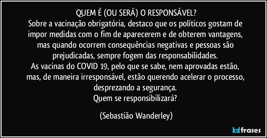 QUEM É (OU SERÁ) O RESPONSÁVEL?
Sobre a vacinação obrigatória, destaco que os políticos gostam de impor medidas com o fim de aparecerem e de obterem vantagens, mas quando ocorrem consequências negativas e pessoas são prejudicadas, sempre fogem das responsabilidades. 
As vacinas do COVID 19, pelo que se sabe, nem aprovadas estão, mas, de maneira irresponsável, estão querendo acelerar o processo, desprezando a segurança. 
Quem se responsibilizará? (Sebastião Wanderley)