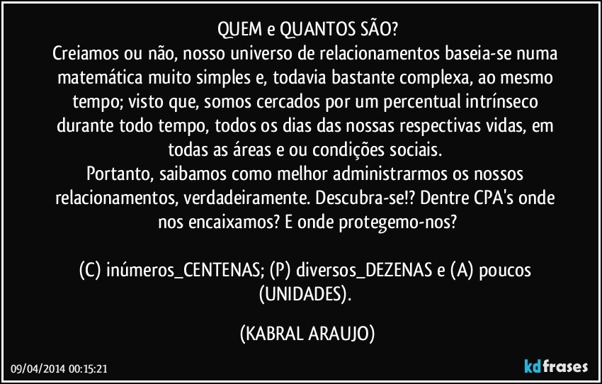 QUEM e QUANTOS SÃO?
Creiamos ou não, nosso universo de relacionamentos baseia-se numa matemática muito simples e, todavia bastante complexa, ao mesmo tempo; visto que, somos cercados por um percentual intrínseco durante todo tempo, todos os dias das nossas respectivas vidas, em todas as áreas e/ou condições sociais. 
Portanto, saibamos como melhor administrarmos os nossos relacionamentos, verdadeiramente. Descubra-se!? Dentre CPA's onde nos encaixamos? E onde protegemo-nos?

(C) inúmeros_CENTENAS; (P) diversos_DEZENAS e (A) poucos (UNIDADES). (KABRAL ARAUJO)