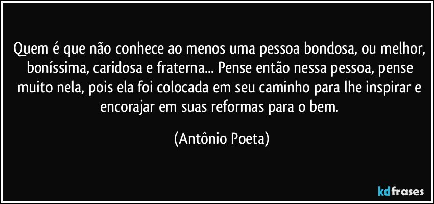 Quem é que não conhece ao menos uma pessoa bondosa, ou melhor, boníssima, caridosa e fraterna... Pense então nessa pessoa, pense muito nela, pois ela foi colocada em seu caminho para lhe inspirar e encorajar em suas reformas para o bem. (Antônio Poeta)