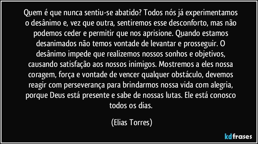 Quem é que nunca sentiu-se abatido? Todos nós já experimentamos o desânimo e, vez que outra, sentiremos esse desconforto, mas não podemos ceder e permitir que nos aprisione. Quando estamos desanimados não temos vontade de levantar e prosseguir. O desânimo impede que realizemos nossos sonhos e objetivos, causando satisfação aos nossos inimigos. Mostremos a eles nossa coragem, força e vontade de vencer qualquer obstáculo, devemos reagir com perseverança para brindarmos nossa vida com alegria, porque Deus está presente e sabe de nossas lutas. Ele está conosco todos os dias. (Elias Torres)