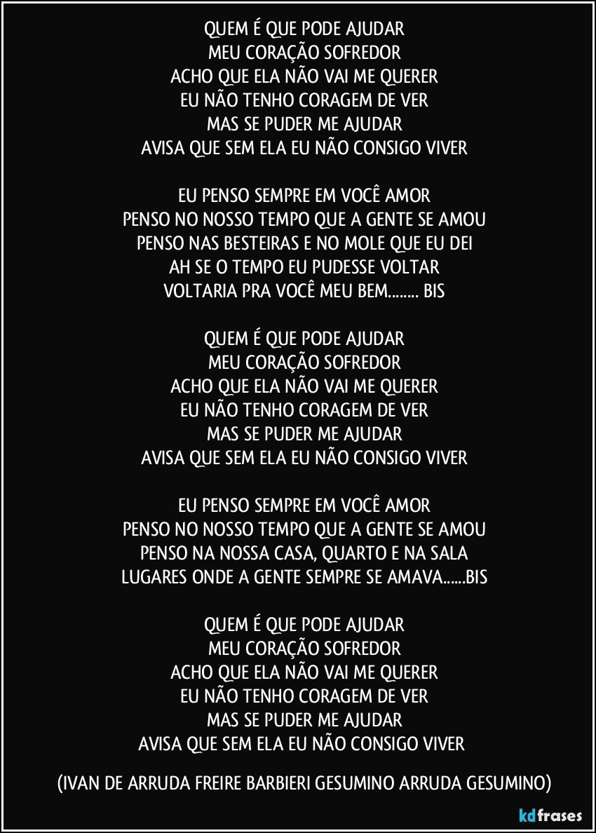 QUEM É QUE PODE AJUDAR
MEU CORAÇÃO SOFREDOR
ACHO QUE ELA NÃO VAI ME QUERER
EU NÃO TENHO CORAGEM DE VER
MAS SE PUDER ME AJUDAR
AVISA QUE SEM ELA EU NÃO CONSIGO VIVER

EU PENSO SEMPRE EM VOCÊ AMOR
PENSO NO NOSSO TEMPO QUE A GENTE SE AMOU
PENSO NAS BESTEIRAS E NO MOLE QUE EU DEI
AH SE O TEMPO EU PUDESSE VOLTAR
VOLTARIA PRA VOCÊ MEU BEM... BIS

QUEM É QUE PODE AJUDAR
MEU CORAÇÃO SOFREDOR
ACHO QUE ELA NÃO VAI ME QUERER
EU NÃO TENHO CORAGEM DE VER
MAS SE PUDER ME AJUDAR
AVISA QUE SEM ELA EU NÃO CONSIGO VIVER

EU PENSO SEMPRE EM VOCÊ AMOR
PENSO NO NOSSO TEMPO QUE A GENTE SE AMOU
PENSO NA NOSSA CASA, QUARTO E NA SALA
LUGARES ONDE A GENTE SEMPRE SE AMAVA...BIS

QUEM É QUE PODE AJUDAR
MEU CORAÇÃO SOFREDOR
ACHO QUE ELA NÃO VAI ME QUERER
EU NÃO TENHO CORAGEM DE VER
MAS SE PUDER ME AJUDAR
AVISA QUE SEM ELA EU NÃO CONSIGO VIVER (IVAN DE ARRUDA FREIRE BARBIERI GESUMINO ARRUDA GESUMINO)