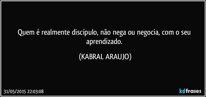 Quem é realmente discípulo, não nega ou negocia, com o seu aprendizado. (KABRAL ARAUJO)