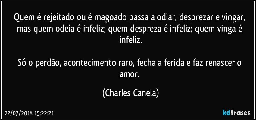 Quem é rejeitado ou é magoado passa a odiar, desprezar e vingar, mas quem odeia é infeliz; quem despreza é infeliz; quem vinga é infeliz.

Só o perdão, acontecimento raro, fecha a ferida e faz renascer o amor. (Charles Canela)