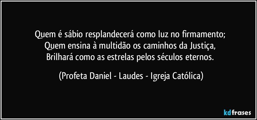 Quem é sábio resplandecerá como luz no firmamento; 
Quem ensina à multidão os caminhos da Justiça, 
Brilhará como as estrelas pelos séculos eternos. (Profeta Daniel - Laudes - Igreja Católica)