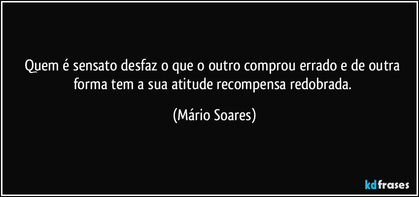 Quem é sensato desfaz o que o outro comprou errado e de outra forma tem a sua atitude recompensa redobrada. (Mário Soares)