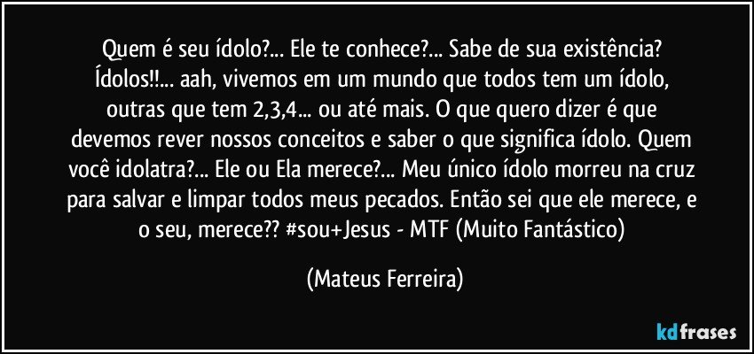 Quem é seu ídolo?... Ele te conhece?... Sabe de sua existência?  Ídolos!!... aah, vivemos em um mundo que todos tem um ídolo, outras que tem 2,3,4... ou até mais. O que quero dizer é que devemos rever nossos conceitos e saber o que significa ídolo. Quem você idolatra?... Ele ou Ela merece?... Meu único ídolo morreu na cruz para salvar e limpar todos meus pecados. Então sei que ele merece, e o seu, merece??  #sou+Jesus - MTF (Muito Fantástico) (Mateus Ferreira)