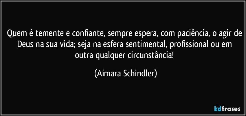 Quem é temente e confiante, sempre espera, com paciência, o agir de Deus na sua vida; seja na esfera sentimental, profissional ou em outra qualquer circunstância! (Aimara Schindler)