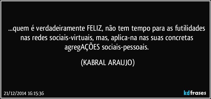 ...quem é verdadeiramente FELIZ, não tem tempo para as  futilidades nas redes sociais-virtuais, mas, aplica-na nas suas concretas agregAÇÕES sociais-pessoais. (KABRAL ARAUJO)