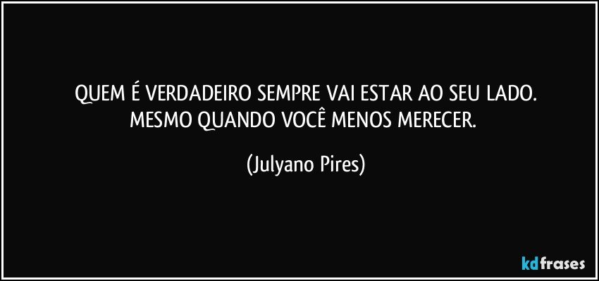 QUEM É VERDADEIRO SEMPRE VAI ESTAR AO SEU LADO.
MESMO QUANDO VOCÊ MENOS MERECER. (Julyano Pires)