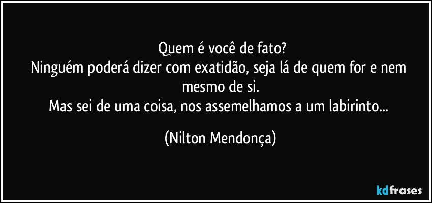 ⁠Quem é você de fato?
Ninguém poderá dizer com exatidão, seja lá de quem for e nem mesmo de si.
Mas sei de uma coisa, nos assemelhamos a um labirinto... (Nilton Mendonça)