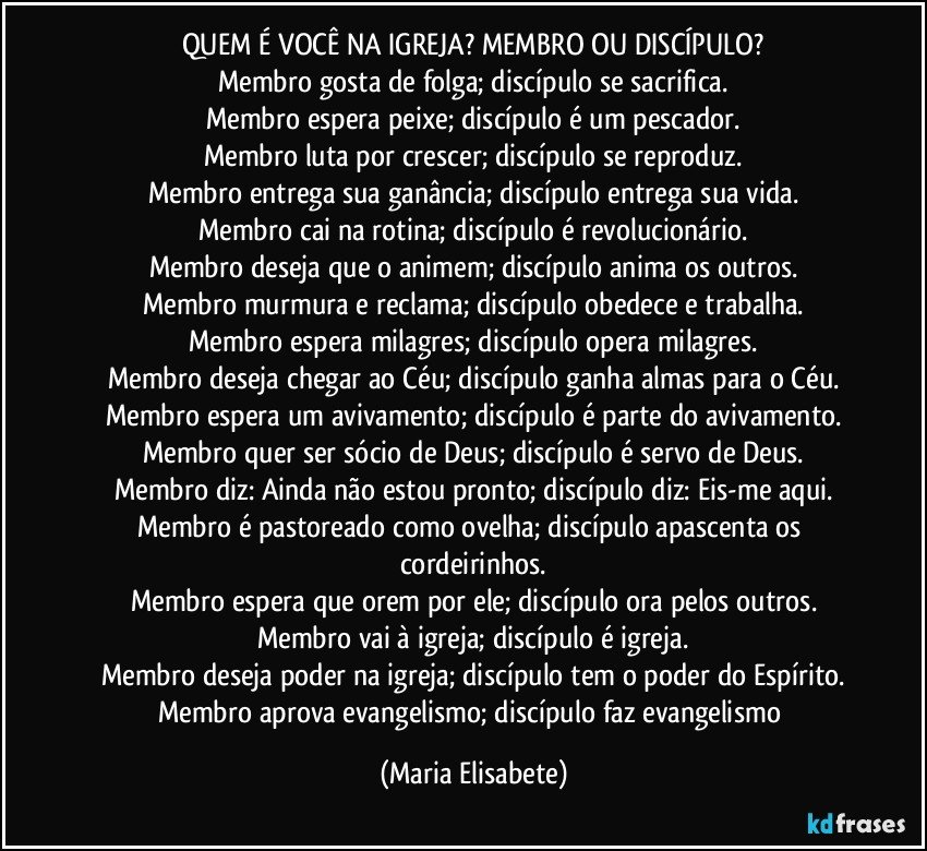 QUEM É VOCÊ NA IGREJA? MEMBRO OU DISCÍPULO?
Membro gosta de folga; discípulo se sacrifica.
Membro espera peixe; discípulo é um pescador.
Membro luta por crescer; discípulo se reproduz.
Membro entrega sua ganância; discípulo entrega sua vida.
Membro cai na rotina; discípulo é revolucionário.
Membro deseja que o animem; discípulo anima os outros.
Membro murmura e reclama; discípulo obedece e trabalha.
Membro espera milagres; discípulo opera milagres.
Membro deseja chegar ao Céu; discípulo ganha almas para o Céu.
Membro espera um avivamento; discípulo é parte do avivamento.
Membro quer ser sócio de Deus; discípulo é servo de Deus.
Membro diz: Ainda não estou pronto; discípulo diz: Eis-me aqui.
Membro é pastoreado como ovelha; discípulo apascenta os cordeirinhos.
Membro espera que orem por ele; discípulo ora pelos outros.
Membro vai à igreja; discípulo é igreja.
Membro deseja poder na igreja; discípulo tem o poder do Espírito.
Membro aprova evangelismo; discípulo faz evangelismo (Maria Elisabete)