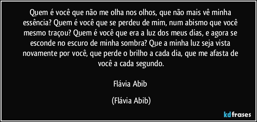 Quem é você que não me olha nos olhos, que não mais vê minha essência? Quem é você que se perdeu de mim, num abismo que você mesmo traçou? Quem é você que era a luz dos meus dias, e agora se esconde no escuro de minha sombra? Que a minha luz seja vista novamente por você, que perde o brilho a cada dia, que me afasta de você a cada segundo.

Flávia Abib (Flávia Abib)