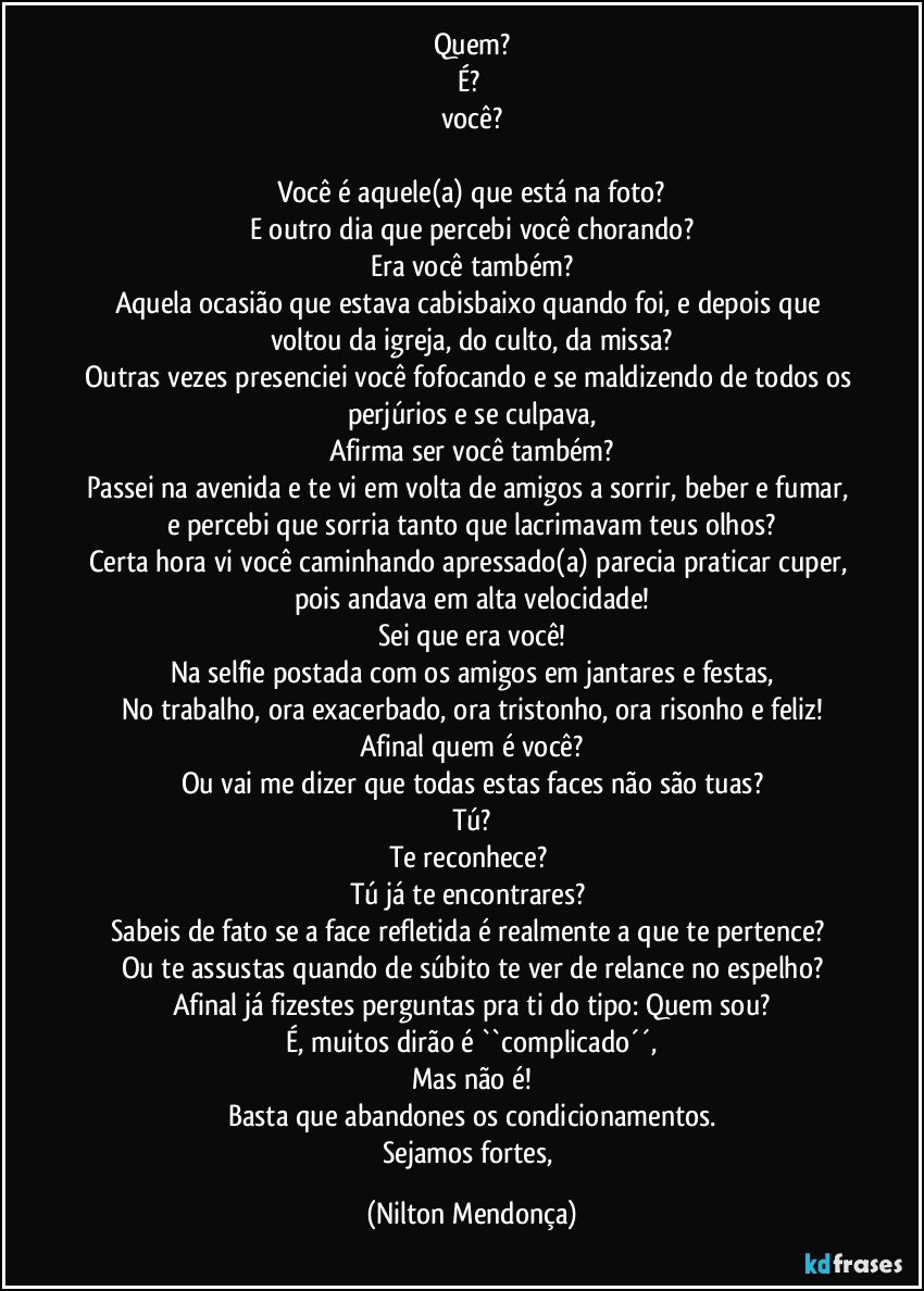 Quem?
É? 
você?

Você é aquele(a) que está na foto?
E outro dia que percebi você chorando?
Era você também?
Aquela ocasião que estava cabisbaixo quando foi, e depois que voltou da igreja, do culto, da missa?
Outras vezes presenciei você fofocando e se maldizendo de todos os perjúrios e se culpava,
Afirma ser você também?
Passei na avenida e te vi em volta de amigos a sorrir, beber e fumar, 
e percebi que sorria tanto que lacrimavam teus olhos?
Certa hora vi você caminhando apressado(a) parecia praticar cuper, pois andava em alta velocidade!
Sei que era você!
Na selfie postada com os amigos em jantares e festas,
No trabalho, ora exacerbado, ora tristonho, ora risonho e feliz!
Afinal quem é você?
Ou vai me dizer que todas estas faces não são tuas?
Tú?
Te reconhece? 
Tú já te encontrares? 
Sabeis de fato se a face refletida é realmente a que te pertence? 
Ou te assustas quando de súbito te ver de relance no espelho?
Afinal já fizestes perguntas pra ti do tipo: Quem sou?
É, muitos dirão é ``complicado´´,
Mas não é!
Basta que abandones os condicionamentos.
Sejamos fortes, (Nilton Mendonça)