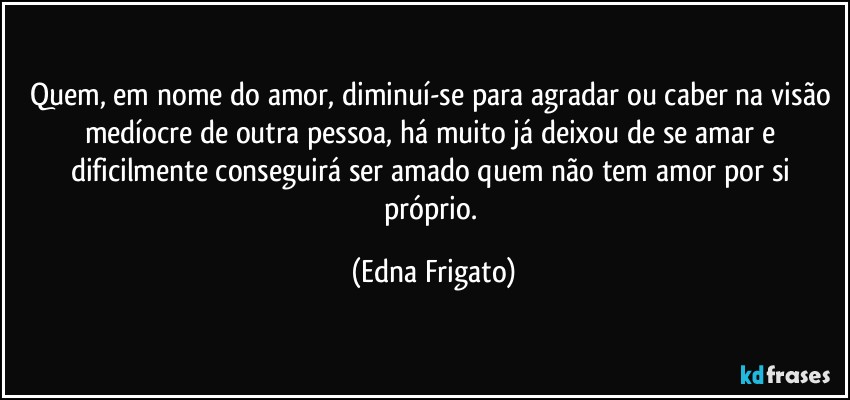 Quem, em nome do amor, diminuí-se para agradar ou caber na visão medíocre de outra pessoa, há muito já deixou de se amar e dificilmente conseguirá ser amado quem não tem amor por si próprio. (Edna Frigato)