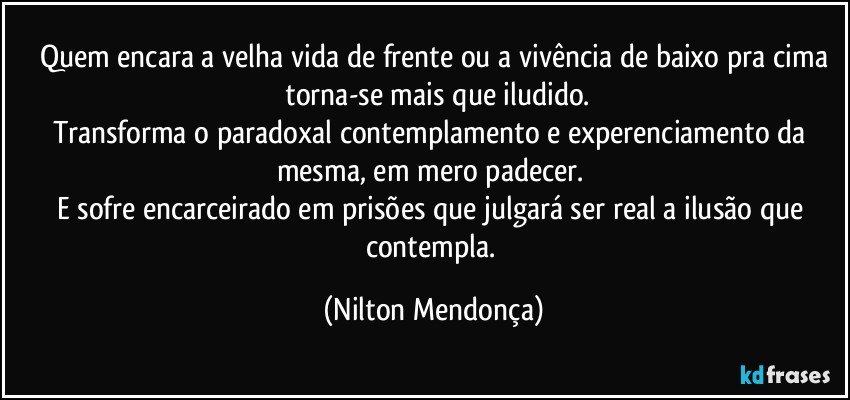 Quem encara a velha vida de frente ou a vivência de baixo pra cima
 torna-se mais que iludido.
Transforma o paradoxal contemplamento e experenciamento da mesma, em mero padecer. 
E sofre encarceirado em prisões que julgará ser real a ilusão que contempla. (Nilton Mendonça)