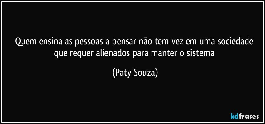 Quem ensina as pessoas a pensar não tem vez em uma sociedade que requer alienados para manter o sistema (Paty Souza)