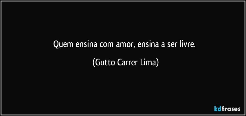 Quem ensina com amor, ensina a ser livre. (Gutto Carrer Lima)