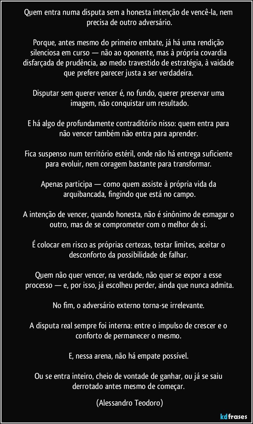 Quem entra numa disputa sem a honesta intenção de vencê-la, nem precisa de outro adversário.
Porque, antes mesmo do primeiro embate, já há uma rendição silenciosa em curso — não ao oponente, mas à própria covardia disfarçada de prudência, ao medo travestido de estratégia, à vaidade que prefere parecer justa a ser verdadeira.
Disputar sem querer vencer é, no fundo, querer preservar uma imagem, não conquistar um resultado.
E há algo de profundamente contraditório nisso: quem entra para não vencer também não entra para aprender.
Fica suspenso num território estéril, onde não há entrega suficiente para evoluir, nem coragem bastante para transformar.
Apenas participa — como quem assiste à própria vida da arquibancada, fingindo que está no campo.
A intenção de vencer, quando honesta, não é sinônimo de esmagar o outro, mas de se comprometer com o melhor de si.
É colocar em risco as próprias certezas, testar limites, aceitar o desconforto da possibilidade de falhar.
Quem não quer vencer, na verdade, não quer se expor a esse processo — e, por isso, já escolheu perder, ainda que nunca admita.
No fim, o adversário externo torna-se irrelevante.
A disputa real sempre foi interna: entre o impulso de crescer e o conforto de permanecer o mesmo.
E, nessa arena, não há empate possível.
Ou se entra inteiro, cheio de vontade de ganhar, ou já se saiu derrotado antes mesmo de começar. (Alessandro Teodoro)