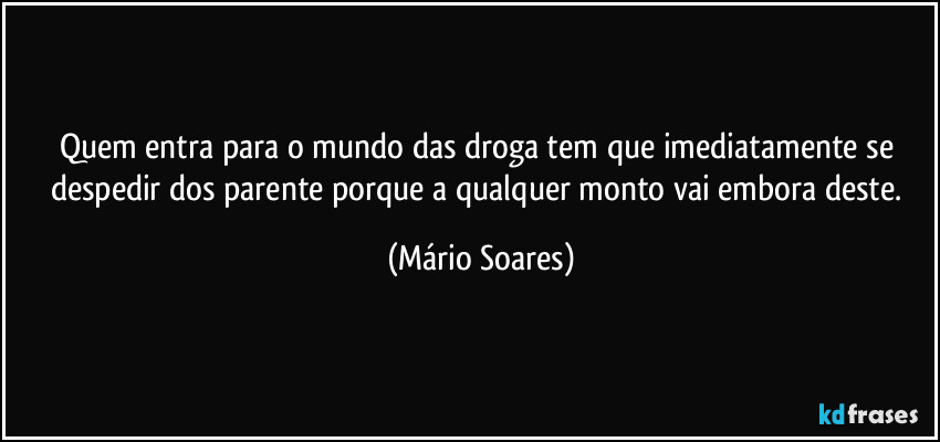 Quem entra para o mundo das droga tem que imediatamente se despedir dos parente porque a qualquer monto vai embora deste. (Mário Soares)