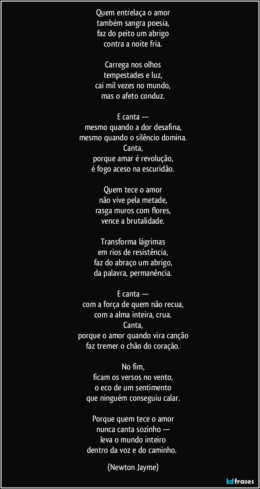 Quem entrelaça o amor
também sangra poesia,
faz do peito um abrigo
contra a noite fria.

Carrega nos olhos
tempestades e luz,
cai mil vezes no mundo,
mas o afeto conduz.

E canta —
mesmo quando a dor desafina,
mesmo quando o silêncio domina.
Canta,
porque amar é revolução,
é fogo aceso na escuridão.

Quem tece o amor
não vive pela metade,
rasga muros com flores,
vence a brutalidade.

Transforma lágrimas
em rios de resistência,
faz do abraço um abrigo,
da palavra, permanência.

E canta —
com a força de quem não recua,
com a alma inteira, crua.
Canta,
porque o amor quando vira canção
faz tremer o chão do coração.

No fim,
ficam os versos no vento,
o eco de um sentimento
que ninguém conseguiu calar.

Porque quem tece o amor
nunca canta sozinho —
leva o mundo inteiro
dentro da voz e do caminho. (Newton Jayme)