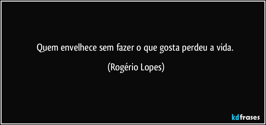 Quem envelhece sem fazer o que gosta perdeu a vida. (Rogério Lopes)