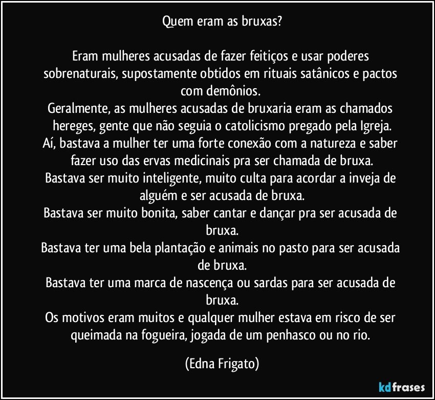 Quem eram as bruxas?

Eram mulheres acusadas de fazer feitiços e usar poderes sobrenaturais, supostamente obtidos em rituais satânicos e pactos com demônios. 
Geralmente, as mulheres acusadas de bruxaria eram as chamados hereges, gente que não seguia o catolicismo pregado pela Igreja.
Aí, bastava a mulher ter uma forte conexão com a natureza e saber fazer uso das ervas medicinais pra ser chamada de bruxa.
Bastava ser muito inteligente, muito culta para acordar a inveja de alguém e ser acusada de bruxa.
Bastava ser muito bonita, saber cantar e dançar pra ser acusada de bruxa.
Bastava ter uma bela plantação e animais no pasto para ser acusada de bruxa.
Bastava ter uma marca de nascença ou sardas para ser acusada de bruxa.
Os motivos eram muitos e qualquer mulher estava em risco de ser queimada na fogueira, jogada de um penhasco ou no rio. (Edna Frigato)