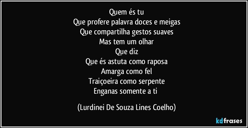 Quem és tu
Que profere palavra doces e meigas
Que compartilha gestos suaves
Mas tem um olhar
Que diz
Que és astuta como raposa
Amarga como fel
Traiçoeira como serpente
Enganas somente a ti (Lurdinei De Souza Lines Coelho)