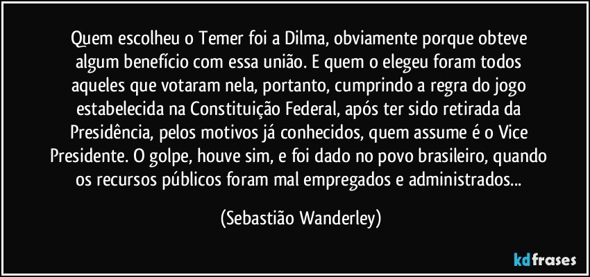 Quem escolheu o Temer foi a Dilma, obviamente porque obteve algum benefício com essa união. E quem o elegeu foram todos aqueles que votaram nela, portanto, cumprindo a regra do jogo estabelecida na Constituição Federal, após ter sido retirada da Presidência, pelos motivos já conhecidos, quem assume é o Vice Presidente. O golpe, houve sim, e foi dado no povo brasileiro, quando os recursos públicos foram mal empregados e administrados... (Sebastião Wanderley)