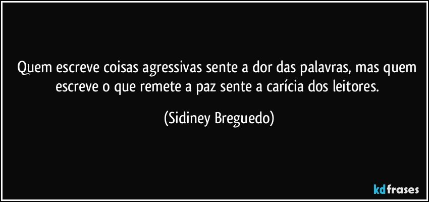 Quem escreve coisas agressivas sente a dor das palavras, mas quem escreve o que remete a paz sente a carícia dos leitores. (Sidiney Breguedo)