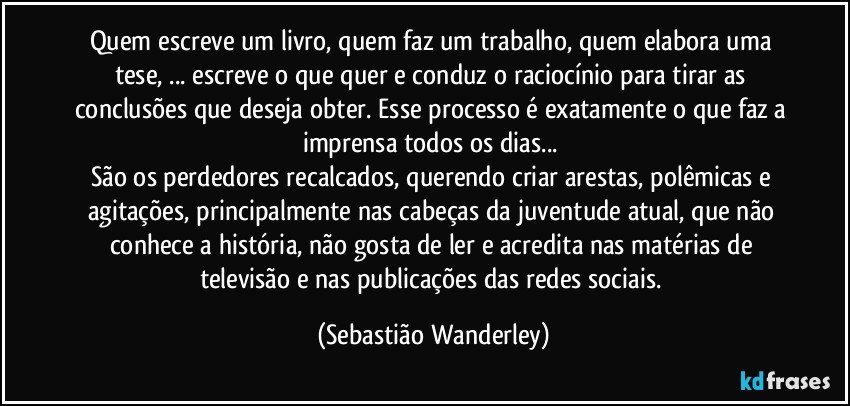 Quem escreve um livro, quem faz um trabalho, quem elabora uma tese, ... escreve o que quer e conduz o raciocínio para tirar as conclusões que deseja obter. Esse processo é exatamente o que faz a imprensa todos os dias... 
São os perdedores recalcados, querendo criar arestas, polêmicas e agitações, principalmente nas cabeças da juventude atual, que não conhece a história, não gosta de ler e acredita nas matérias de televisão e nas publicações das redes sociais. (Sebastião Wanderley)