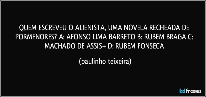 QUEM ESCREVEU O ALIENISTA, UMA NOVELA RECHEADA DE PORMENORES? A: AFONSO LIMA BARRETO  B: RUBEM BRAGA  C: MACHADO DE ASSIS+  D: RUBEM FONSECA (paulinho teixeira)