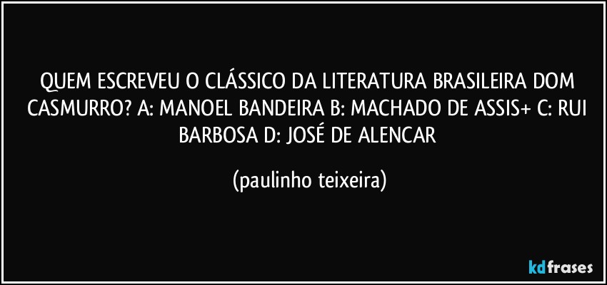 QUEM ESCREVEU O CLÁSSICO DA LITERATURA BRASILEIRA DOM CASMURRO? A: MANOEL BANDEIRA  B: MACHADO DE ASSIS+  C: RUI BARBOSA  D: JOSÉ DE ALENCAR (paulinho teixeira)